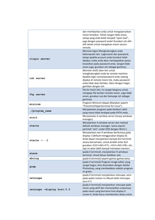 rlogin server

rsh server

ftp server
minicom
./program_name
xinit
startx

startx -- :1

xterm
xboing
gimp
netscape
netscape –display host:0.0

dan membiarkan anda untuk mengoperasikan
mesin tersebut. Telnet sangat tidak aman,
setiap yang anda ketik menjadi "open text",
juga dengan password anda! Gunakan ssh alihalih telnet untuk mengakses mesin secara
remote.
(Remote login) Menghubungkan anda
kekomputer lain. Loginname dan password,
tetapi apabila account anda tersebut telah
dipakai, maka anda akan mendapatkan pesan
kesalahan pada password anda. Sangat tidak
aman juga, gunakan ssh sebagai gantinya.
(Remote shell) Jalan lain untuk
menghubungkan anda ke remote machine.
Apabila login name/password anda sedang
dipakai di remote mesin tsb, maka password
anda tidak akan berlaku. Idem dengan rlogin,
gantikan dengan ssh.
Ftp ke mesin lain, ini sangat berguna untuk
mengopy file ke/dari remote mesin. Juga tidak
aman, gunakan scp dari keluarga ssh sebagai
gantinya.
Program Minicom (dapat dikatakan seperti
"Procomm/Hyperterminal for Linux").
Menjalankan program pada direktori aktif,
yang mana tidak terdapat pada PATH anda.
Menjalankan X-window server (tanpa windows
manager).
Menjalankan X-window server dan meload
default windows manager. Sama seperti
perintah "win" under DOS dengan Win3.1.
Menjalankan sesi X-windows berikutnya pada
display 1 (default menggunakan display 0).
Anda dapat menjalankan banyak GUI terminal
secara bersamaan, untuk pindah antar GUI
gunakan <Ctrl><Alt><F7>, <Ctrl><Alt><F8>, etc,
tapi ini akan lebih banyak memakan memori.
(pada X terminal) ,menjalankan X-windows
terminal. Untuk keluar ketikkan exit.
(pada X terminal) seperti games-games lama.
(pada X terminal) Program image editor yang
sangat bagus, bisa disamakan dengan Adobe
Photoshop, yang membedakan adalah program
ini gratis.
(pada X terminal) menjalankan netscape, versi
pada waktu tulisan ini dibuat telah mencapai
versi 4.7.
(pada X terminal) menjalankan netscape pada
mesin yang aktif dan menampilkan outputnya
pada mesin yang bernama host display 0
screen 0. Anda harus memberikan akses untuk

 