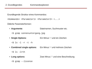 2. Grundlegendes Kommandooptionen
Grundlegende Struktur eines Kommandos:
<Kommando> <Parameter1> <Parameter2> <...>
Übliche Parameterformen:
● Argumente: Dateinamen, Suchmuster etc.
~$ gimp sonnenuntergang.jpg
● Single Options: Ein Minus '-' und ein Zeichen
~$ ls -l -r -t -h
● Combined single options: Ein Minus '-' und mehrere Zeichen
~$ ls -lrth
● Long options: Zwei Minus '-' und eine Beschreibung
~$ gimp --license
 