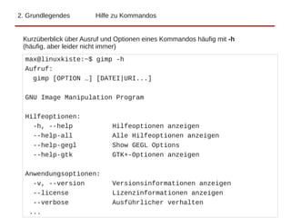 2. Grundlegendes Hilfe zu Kommandos
Kurzüberblick über Ausruf und Optionen eines Kommandos häufig mit -h
(häufig, aber leider nicht immer)
max@linuxkiste:~$ gimp -h
Aufruf:
gimp [OPTION …] [DATEI|URI...]
GNU Image Manipulation Program
Hilfeoptionen:
-h, --help Hilfeoptionen anzeigen
--help-all Alle Hilfeoptionen anzeigen
--help-gegl Show GEGL Options
--help-gtk GTK+-Optionen anzeigen
Anwendungsoptionen:
-v, --version Versionsinformationen anzeigen
--license Lizenzinformationen anzeigen
--verbose Ausführlicher verhalten
...
 