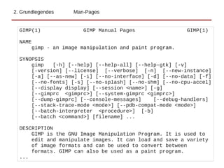 2. Grundlegendes Man-Pages
GIMP(1) GIMP Manual Pages GIMP(1)
NAME
gimp - an image manipulation and paint program.
SYNOPSIS
gimp [-h] [--help] [--help-all] [--help-gtk] [-v]
[-version] [--license] [--verbose] [-n] [--new-instance]
[-a] [--as-new] [-i] [--no-interface] [-d] [--no-data] [-f]
[--no-fonts] [-s] [--no-splash] [--no-shm] [--no-cpu-accel]
[--display display] [--session <name>] [-g]
[--gimprc <gimprc>] [--system-gimprc <gimprc>]
[--dump-gimprc] [--console-messages] [--debug-handlers]
[--stack-trace-mode <mode>] [--pdb-compat-mode <mode>]
[--batch-interpreter <procedure>] [-b]
[--batch <command>] [filename] ...
DESCRIPTION
GIMP is the GNU Image Manipulation Program. It is used to
edit and manipulate images. It can load and save a variety
of image formats and can be used to convert between
formats. GIMP can also be used as a paint program.
...
 