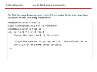 2. Grundlegendes Help für Shell-interne Kommandos
Die Shell hat einige fest eingebaute (interne) Kommandos, für die keine Man-Page
vorhanden ist. Hier kann help weiterhelfen:
max@linuxkiste:~$ man cd
Kein Handbucheintrag für cd vorhanden
max@linuxkiste:~$ help cd
cd: cd [-L|[-P [-e]]] [dir]
Change the shell working directory.
Change the current directory to DIR. The default DIR is
the value of the HOME shell variable.
...
 