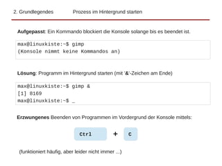 2. Grundlegendes Prozess im Hintergrund starten
max@linuxkiste:~$ gimp
(Konsole nimmt keine Kommandos an)
max@linuxkiste:~$ gimp &
[1] 8169
max@linuxkiste:~$ _
Aufgepasst: Ein Kommando blockiert die Konsole solange bis es beendet ist.
Lösung: Programm im Hintergrund starten (mit '&'-Zeichen am Ende)
Ctrl + C
Erzwungenes Beenden von Programmen im Vordergrund der Konsole mittels:
(funktioniert häufig, aber leider nicht immer ...)
 