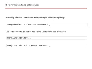 3. Kommandozeile als Dateibrowser
Das sog. aktuelle Verzeichnis wird (meist) im Prompt angezeigt:
max@linuxkiste:/usr/local/share$ _
max@linuxkiste:~$ _
Die Tilde '~' bedeutet dabei das Home-Verzeichnis des Benutzers
max@linuxkiste:~/Dokumente/Post$ _
 