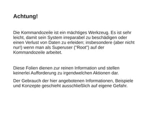 Achtung!
Die Kommandozeile ist ein mächtiges Werkzeug. Es ist sehr
leicht, damit sein System irreparabel zu beschädigen oder
einen Verlust von Daten zu erleiden; insbesondere (aber nicht
nur!) wenn man als Superuser ("Root") auf der
Kommandozeile arbeitet.
Diese Folien dienen zur reinen Information und stellen
keinerlei Aufforderung zu irgendwelchen Aktionen dar.
Der Gebrauch der hier angebotenen Informationen, Beispiele
und Konzepte geschieht ausschließlich auf eigene Gefahr.
 