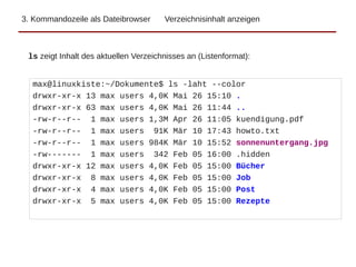 3. Kommandozeile als Dateibrowser Verzeichnisinhalt anzeigen
max@linuxkiste:~/Dokumente$ ls -laht --color
drwxr-xr-x 13 max users 4,0K Mai 26 15:10 .
drwxr-xr-x 63 max users 4,0K Mai 26 11:44 ..
-rw-r--r-- 1 max users 1,3M Apr 26 11:05 kuendigung.pdf
-rw-r--r-- 1 max users 91K Mär 10 17:43 howto.txt
-rw-r--r-- 1 max users 984K Mär 10 15:52 sonnenuntergang.jpg
-rw------- 1 max users 342 Feb 05 16:00 .hidden
drwxr-xr-x 12 max users 4,0K Feb 05 15:00 Bücher
drwxr-xr-x 8 max users 4,0K Feb 05 15:00 Job
drwxr-xr-x 4 max users 4,0K Feb 05 15:00 Post
drwxr-xr-x 5 max users 4,0K Feb 05 15:00 Rezepte
ls zeigt Inhalt des aktuellen Verzeichnisses an (Listenformat):
 