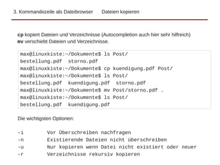 3. Kommandozeile als Dateibrowser Dateien kopieren
max@linuxkiste:~/Dokumente$ ls Post/
bestellung.pdf storno.pdf
max@linuxkiste:~/Dokumente$ cp kuendigung.pdf Post/
max@linuxkiste:~/Dokumente$ ls Post/
bestellung.pdf kuendigung.pdf storno.pdf
max@linuxkiste:~/Dokumente$ mv Post/storno.pdf .
max@linuxkiste:~/Dokumente$ ls Post/
bestellung.pdf kuendigung.pdf
cp kopiert Dateien und Verzeichnisse (Autocompletion auch hier sehr hilfreich)
mv verschiebt Dateien und Verzeichnisse.
Die wichtigsten Optionen:
-i Vor Überschreiben nachfragen
-n Existierende Dateien nicht überschreiben
-u Nur kopieren wenn Datei nicht existiert oder neuer
-r Verzeichnisse rekursiv kopieren
 