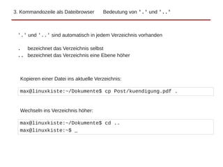 3. Kommandozeile als Dateibrowser Bedeutung von '.' und '..'
max@linuxkiste:~/Dokumente$ cp Post/kuendigung.pdf .
'.' und '..' sind automatisch in jedem Verzeichnis vorhanden
. bezeichnet das Verzeichnis selbst
.. bezeichnet das Verzeichnis eine Ebene höher
Kopieren einer Datei ins aktuelle Verzeichnis:
max@linuxkiste:~/Dokumente$ cd ..
max@linuxkiste:~$ _
Wechseln ins Verzeichnis höher:
 