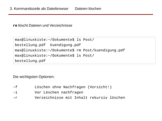 3. Kommandozeile als Dateibrowser Dateien löschen
max@linuxkiste:~/Dokumente$ ls Post/
bestellung.pdf kuendigung.pdf
max@linuxkiste:~/Dokumente$ rm Post/kuendigung.pdf
max@linuxkiste:~/Dokumente$ ls Post/
bestellung.pdf
rm löscht Dateien und Verzeichnisse
Die wichtigsten Optionen:
-f Löschen ohne Nachfragen (Vorsicht!)
-i Vor Löschen nachfragen
-r Verzeichnisse mit Inhalt rekursiv löschen
 