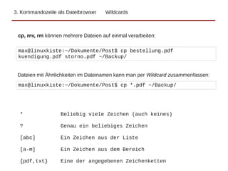 3. Kommandozeile als Dateibrowser Wildcards
cp, mv, rm können mehrere Dateien auf einmal verarbeiten:
max@linuxkiste:~/Dokumente/Post$ cp bestellung.pdf
kuendigung.pdf storno.pdf ~/Backup/
max@linuxkiste:~/Dokumente/Post$ cp *.pdf ~/Backup/
Dateien mit Ähnlichkeiten im Dateinamen kann man per Wildcard zusammenfassen:
* Beliebig viele Zeichen (auch keines)
? Genau ein beliebiges Zeichen
[abc] Ein Zeichen aus der Liste
[a-m] Ein Zeichen aus dem Bereich
{pdf,txt} Eine der angegebenen Zeichenketten
 
