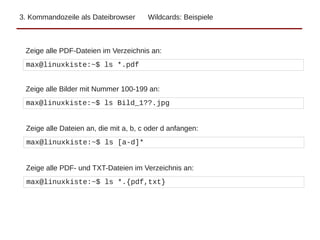 3. Kommandozeile als Dateibrowser Wildcards: Beispiele
max@linuxkiste:~$ ls *.pdf
Zeige alle PDF-Dateien im Verzeichnis an:
max@linuxkiste:~$ ls Bild_1??.jpg
Zeige alle Bilder mit Nummer 100-199 an:
max@linuxkiste:~$ ls [a-d]*
Zeige alle Dateien an, die mit a, b, c oder d anfangen:
max@linuxkiste:~$ ls *.{pdf,txt}
Zeige alle PDF- und TXT-Dateien im Verzeichnis an:
 