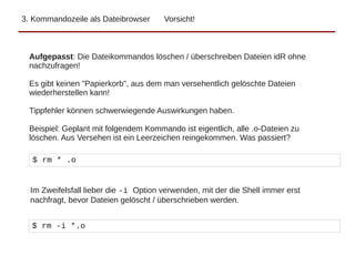 3. Kommandozeile als Dateibrowser Vorsicht!
Aufgepasst: Die Dateikommandos löschen / überschreiben Dateien idR ohne
nachzufragen!
Es gibt keinen "Papierkorb", aus dem man versehentlich gelöschte Dateien
wiederherstellen kann!
Tippfehler können schwerwiegende Auswirkungen haben.
Beispiel: Geplant mit folgendem Kommando ist eigentlich, alle .o-Dateien zu
löschen. Aus Versehen ist ein Leerzeichen reingekommen. Was passiert?
$ rm * .o
Im Zweifelsfall lieber die -i Option verwenden, mit der die Shell immer erst
nachfragt, bevor Dateien gelöscht / überschrieben werden.
$ rm -i *.o
 
