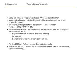 1. Historisches Geschichte der Terminals
● Ganz am Anfang: Telegraphie als das "Viktorianische Internet"
● Morsecode als erstes "Online-Protokoll", Morsestationen als die ersten
"Proto"-Terminals.
● Weiterentwicklung der Morse-Telegraphie: Fernschreiber
(Engl.: TeleTYpeWriter -> tty)
● Fernschreiber: Einsatz als frühe Computer-Terminals, aber nur suboptimal
für Interaktion mit IT:
● Papierverbrauch, Ausdruck meistens unnötig
● Zu langsam
● Keine komplexere Interaktion (editieren etc.)
● Ab den 1970ern: Aufkommen der Computerterminals
● 1980er bis heute: GUIs incl. neuer Interaktionsformen (Maus, Touchscreen,
Spracherkennung, ...)
 