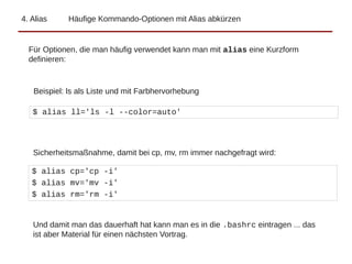 4. Alias Häufige Kommando-Optionen mit Alias abkürzen
$ alias ll='ls -l --color=auto'
Sicherheitsmaßnahme, damit bei cp, mv, rm immer nachgefragt wird:
$ alias cp='cp -i'
$ alias mv='mv -i'
$ alias rm='rm -i'
Für Optionen, die man häufig verwendet kann man mit alias eine Kurzform
definieren:
Beispiel: ls als Liste und mit Farbhervorhebung
Und damit man das dauerhaft hat kann man es in die .bashrc eintragen ... das
ist aber Material für einen nächsten Vortrag.
 