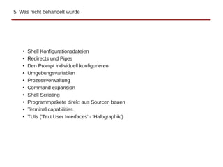 5. Was nicht behandelt wurde
● Shell Konfigurationsdateien
● Redirects und Pipes
● Den Prompt individuell konfigurieren
● Umgebungsvariablen
● Prozessverwaltung
● Command expansion
● Shell Scripting
● Programmpakete direkt aus Sourcen bauen
● Terminal capabilities
● TUIs ('Text User Interfaces' - 'Halbgraphik')
 