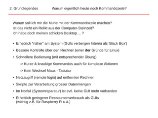 2. Grundlegendes Warum eigentlich heute noch Kommandozeile?
Warum soll ich mir die Mühe mit der Kommandozeile machen?
Ist das nicht ein Relikt aus der Computer-Steinzeit?
Ich habe doch meinen schicken Desktop ... ?
● Erheblich "näher" am System (GUIs verbergen Interna als 'Black Box')
● Bessere Kontrolle über den Rechner (einer der Gründe für Linux)
● Schnellere Bedienung (mit entsprechender Übung)
-> Kurze & knackige Kommandos auch für komplexe Aktionen
-> Kein Wechsel Maus - Tastatur
● Netzzugriff (remote login) auf entfernten Rechner
● Skripte zur Verarbeitung grosser Datenmengen
● Im Notfall (Systemreparatur) ist evtl. keine GUI mehr vorhanden
● Erheblich geringerer Ressourcenverbrauch als GUIs
(wichtig z.B. für Raspberry Pi u.ä.)
 