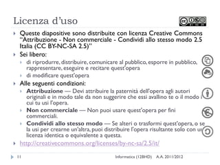 Licenza d’uso
    Queste diapositive sono distribuite con licenza Creative Commons
     “Attribuzione - Non commerciale - Condividi allo stesso modo 2.5
     Italia (CC BY-NC-SA 2.5)”
    Sei libero:
        di riprodurre, distribuire, comunicare al pubblico, esporre in pubblico,
         rappresentare, eseguire e recitare quest'opera
        di modificare quest'opera
    Alle seguenti condizioni:
        Attribuzione — Devi attribuire la paternità dell'opera agli autori
         originali e in modo tale da non suggerire che essi avallino te o il modo in
         cui tu usi l'opera.
        Non commerciale — Non puoi usare quest'opera per fini
         commerciali.
        Condividi allo stesso modo — Se alteri o trasformi quest'opera, o se
         la usi per crearne un'altra, puoi distribuire l'opera risultante solo con una
         licenza identica o equivalente a questa.
    http://creativecommons.org/licenses/by-nc-sa/2.5/it/
    11                                         Informatica (12BHD)   A.A. 2011/2012
 