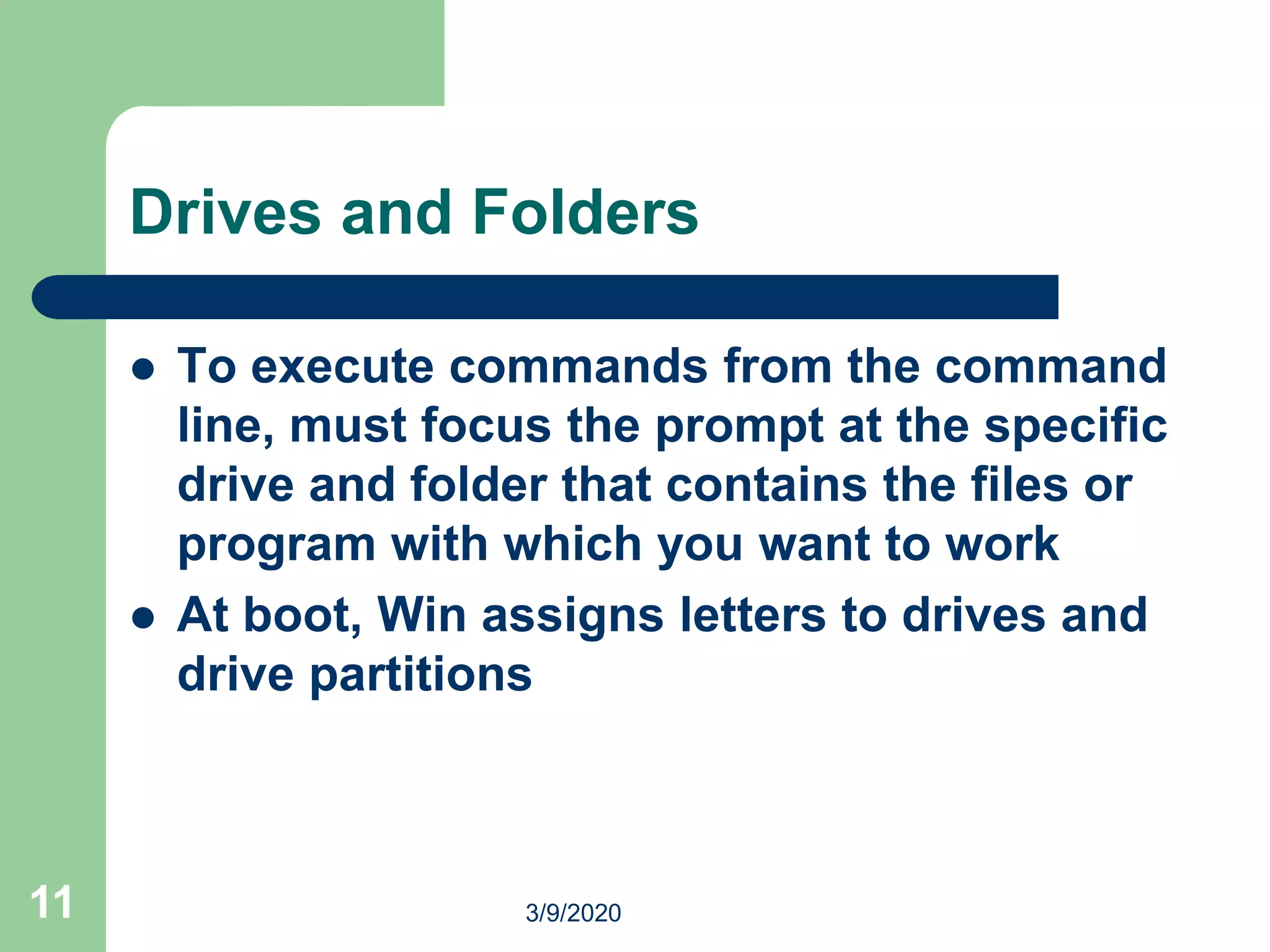 11
Drives and Folders
 To execute commands from the command
line, must focus the prompt at the specific
drive and folder that contains the files or
program with which you want to work
 At boot, Win assigns letters to drives and
drive partitions
3/9/2020
 