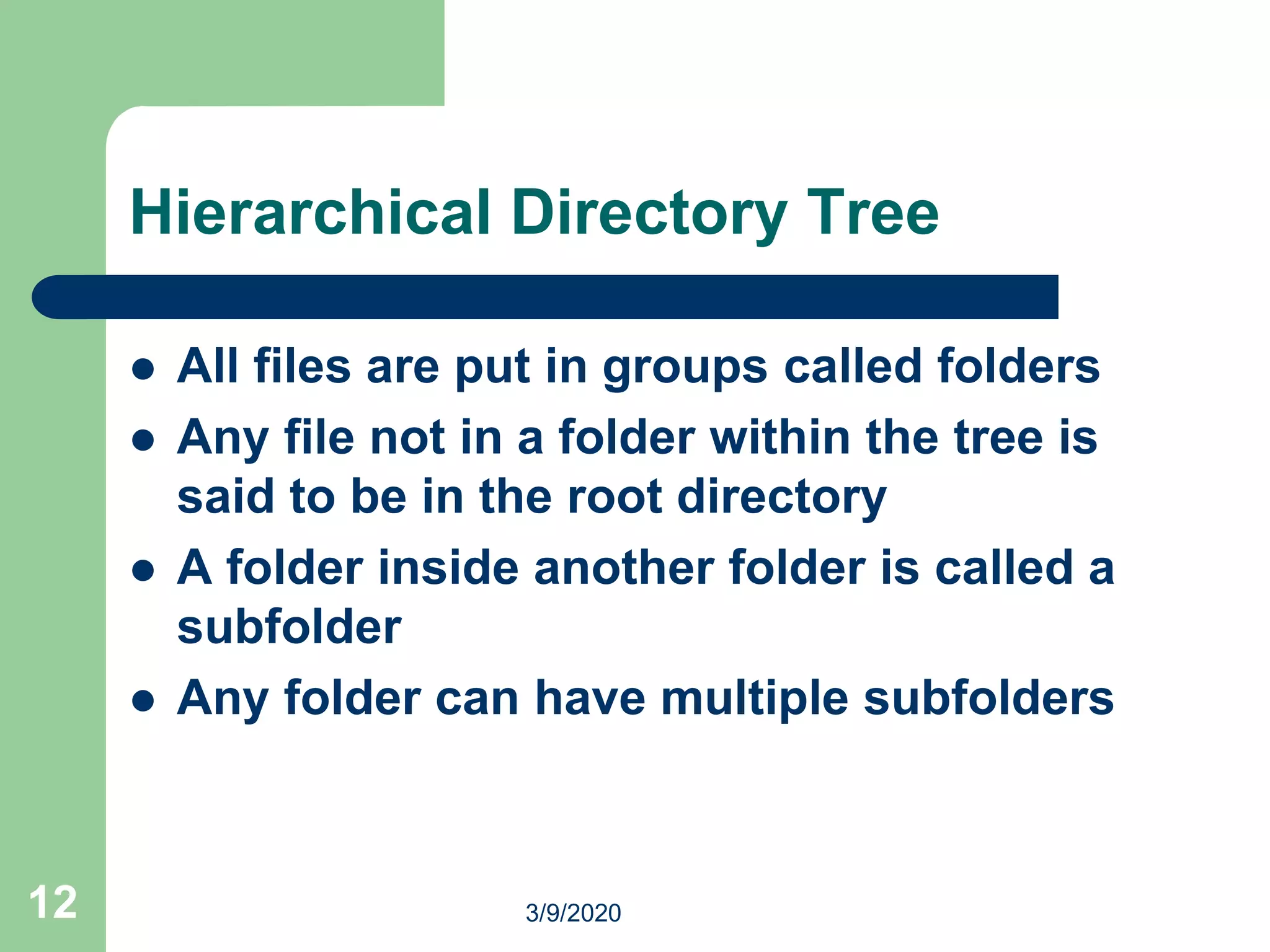 12
Hierarchical Directory Tree
 All files are put in groups called folders
 Any file not in a folder within the tree is
said to be in the root directory
 A folder inside another folder is called a
subfolder
 Any folder can have multiple subfolders
3/9/2020
 