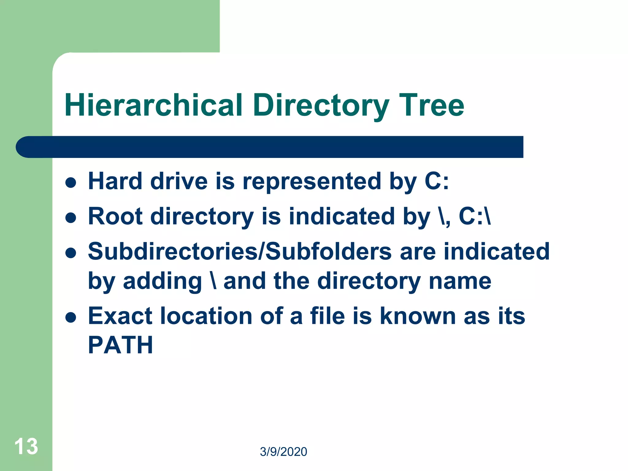13
Hierarchical Directory Tree
 Hard drive is represented by C:
 Root directory is indicated by , C:
 Subdirectories/Subfolders are indicated
by adding  and the directory name
 Exact location of a file is known as its
PATH
3/9/2020
 