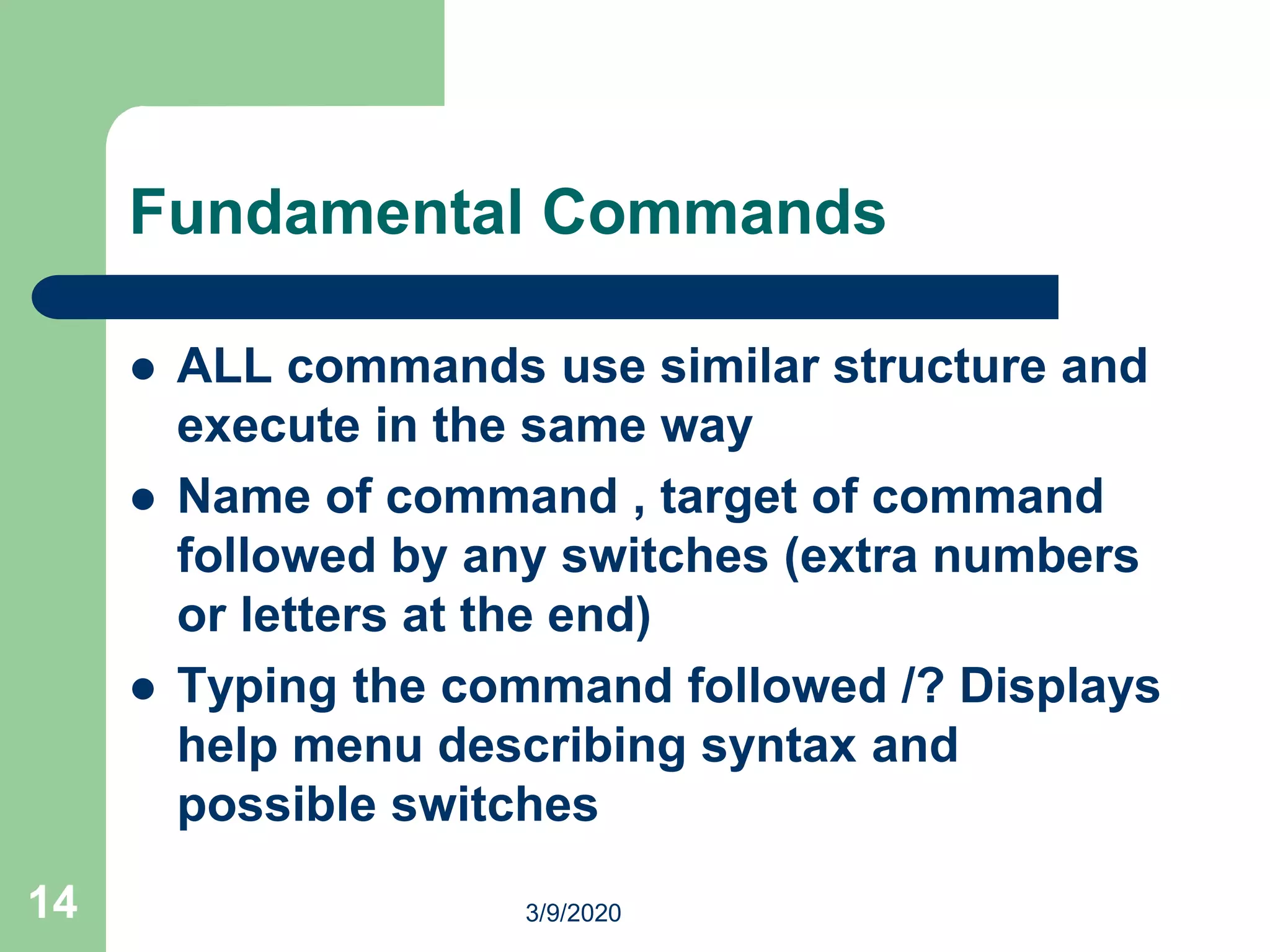 14
Fundamental Commands
 ALL commands use similar structure and
execute in the same way
 Name of command , target of command
followed by any switches (extra numbers
or letters at the end)
 Typing the command followed /? Displays
help menu describing syntax and
possible switches
3/9/2020
 