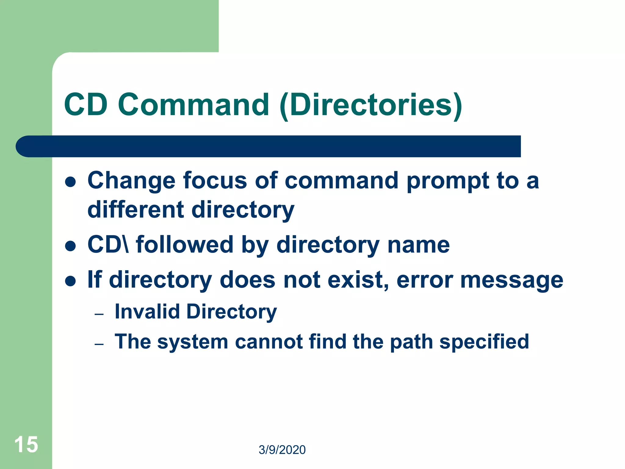 15
CD Command (Directories)
 Change focus of command prompt to a
different directory
 CD followed by directory name
 If directory does not exist, error message
– Invalid Directory
– The system cannot find the path specified
3/9/2020
 