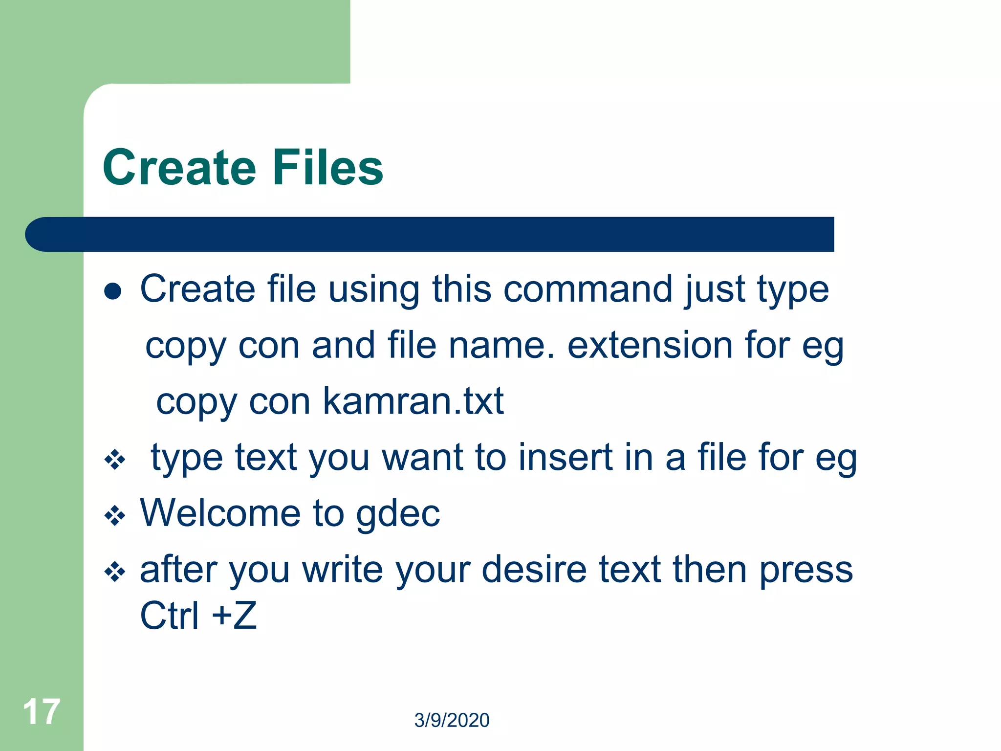 Create Files
 Create file using this command just type
copy con and file name. extension for eg
copy con kamran.txt
 type text you want to insert in a file for eg
 Welcome to gdec
 after you write your desire text then press
Ctrl +Z
17 3/9/2020
 