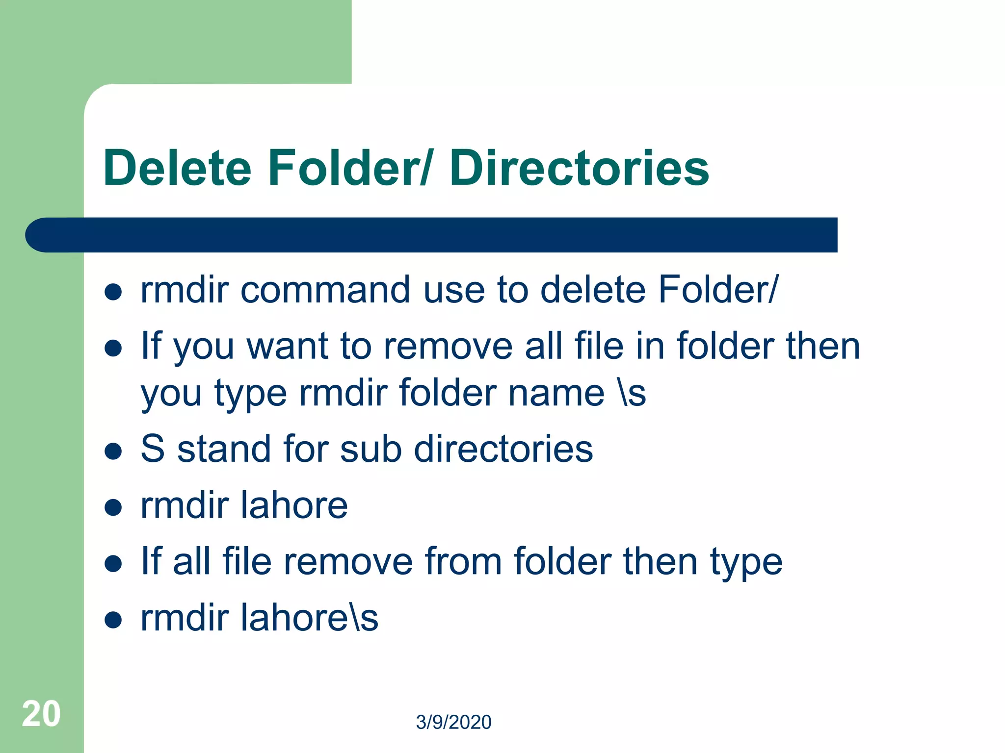 Delete Folder/ Directories
 rmdir command use to delete Folder/
 If you want to remove all file in folder then
you type rmdir folder name s
 S stand for sub directories
 rmdir lahore
 If all file remove from folder then type
 rmdir lahores
20 3/9/2020
 