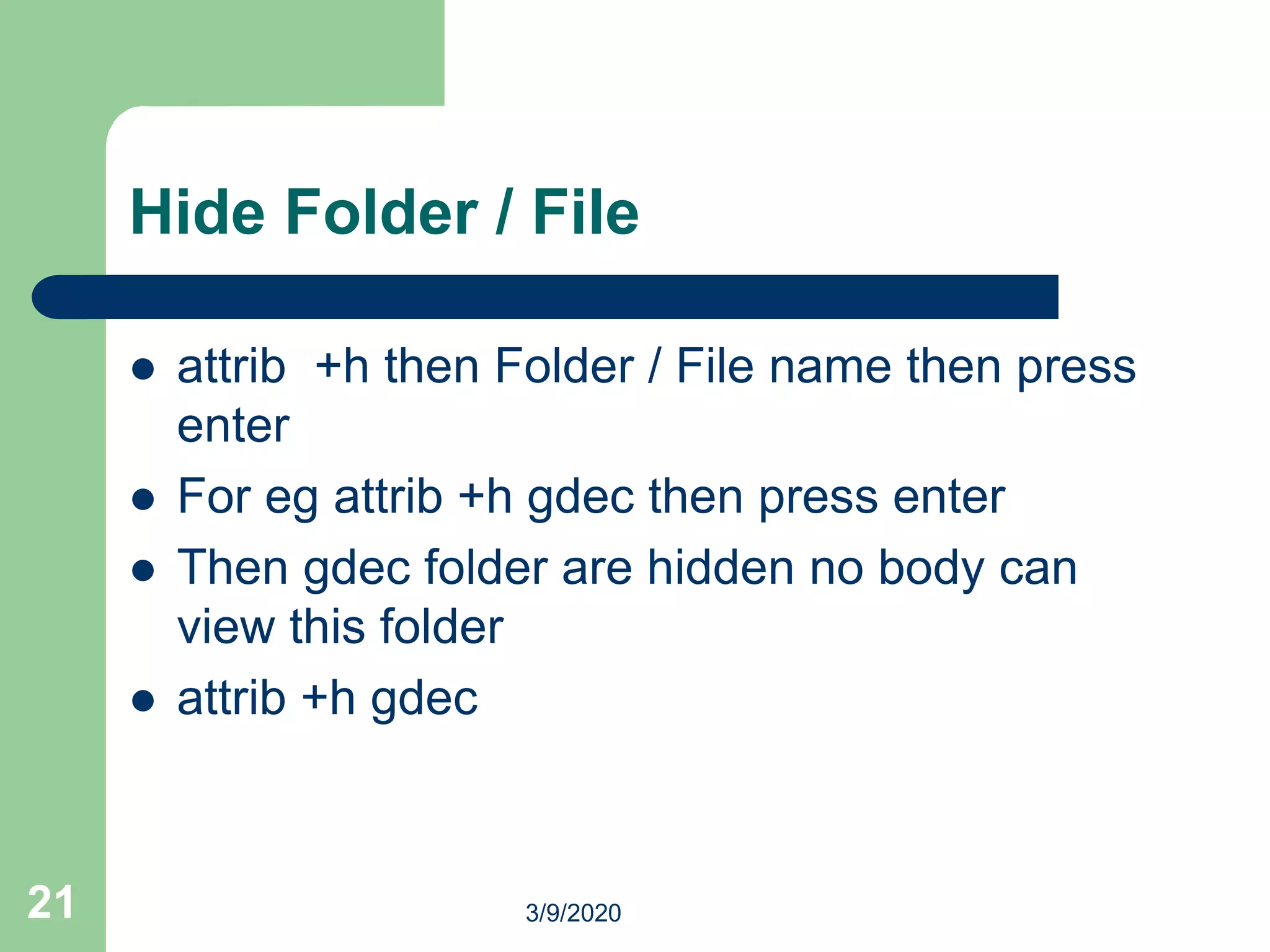 Hide Folder / File
 attrib +h then Folder / File name then press
enter
 For eg attrib +h gdec then press enter
 Then gdec folder are hidden no body can
view this folder
 attrib +h gdec
21 3/9/2020
 