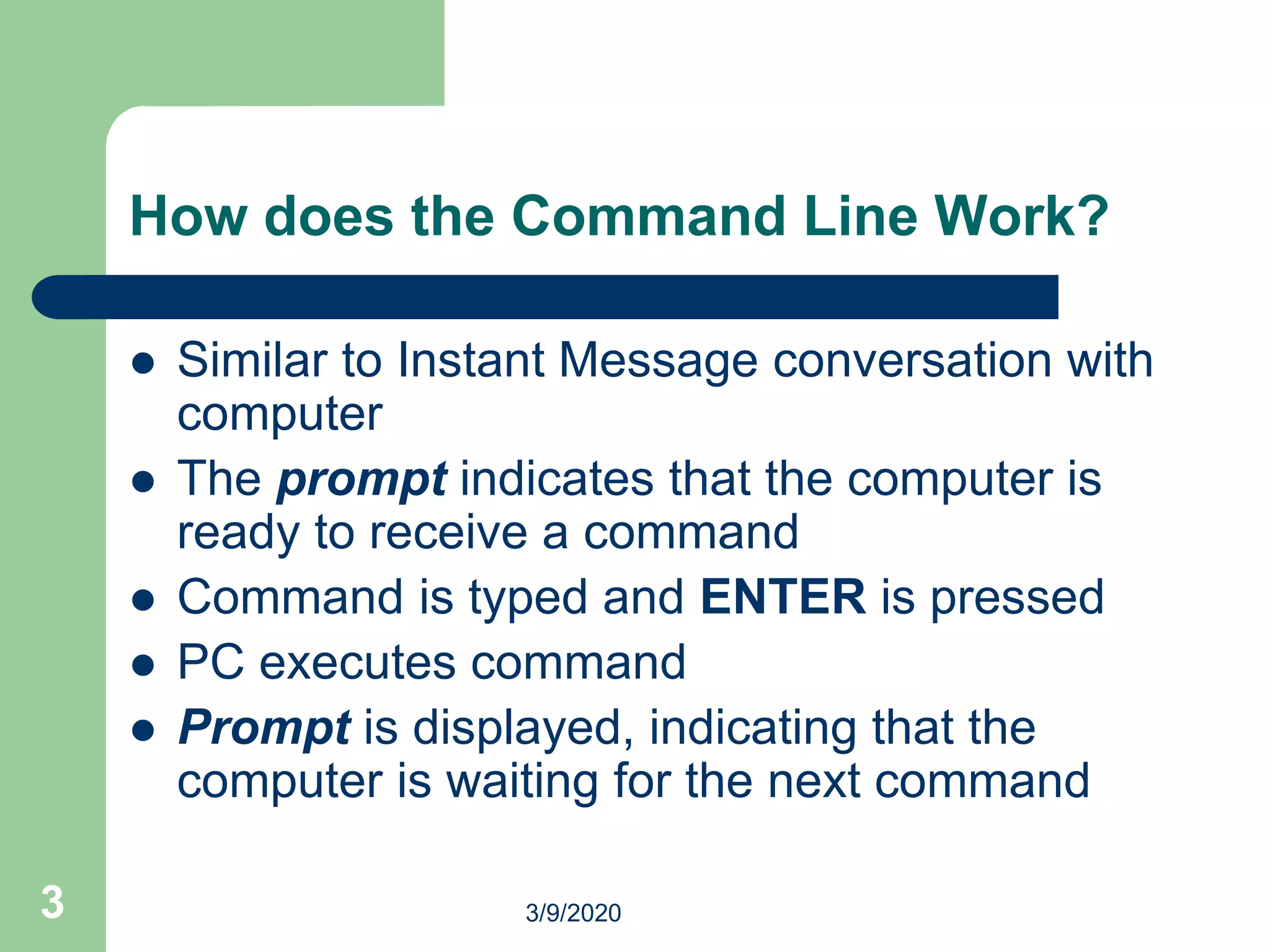 3
How does the Command Line Work?
 Similar to Instant Message conversation with
computer
 The prompt indicates that the computer is
ready to receive a command
 Command is typed and ENTER is pressed
 PC executes command
 Prompt is displayed, indicating that the
computer is waiting for the next command
3/9/2020
 