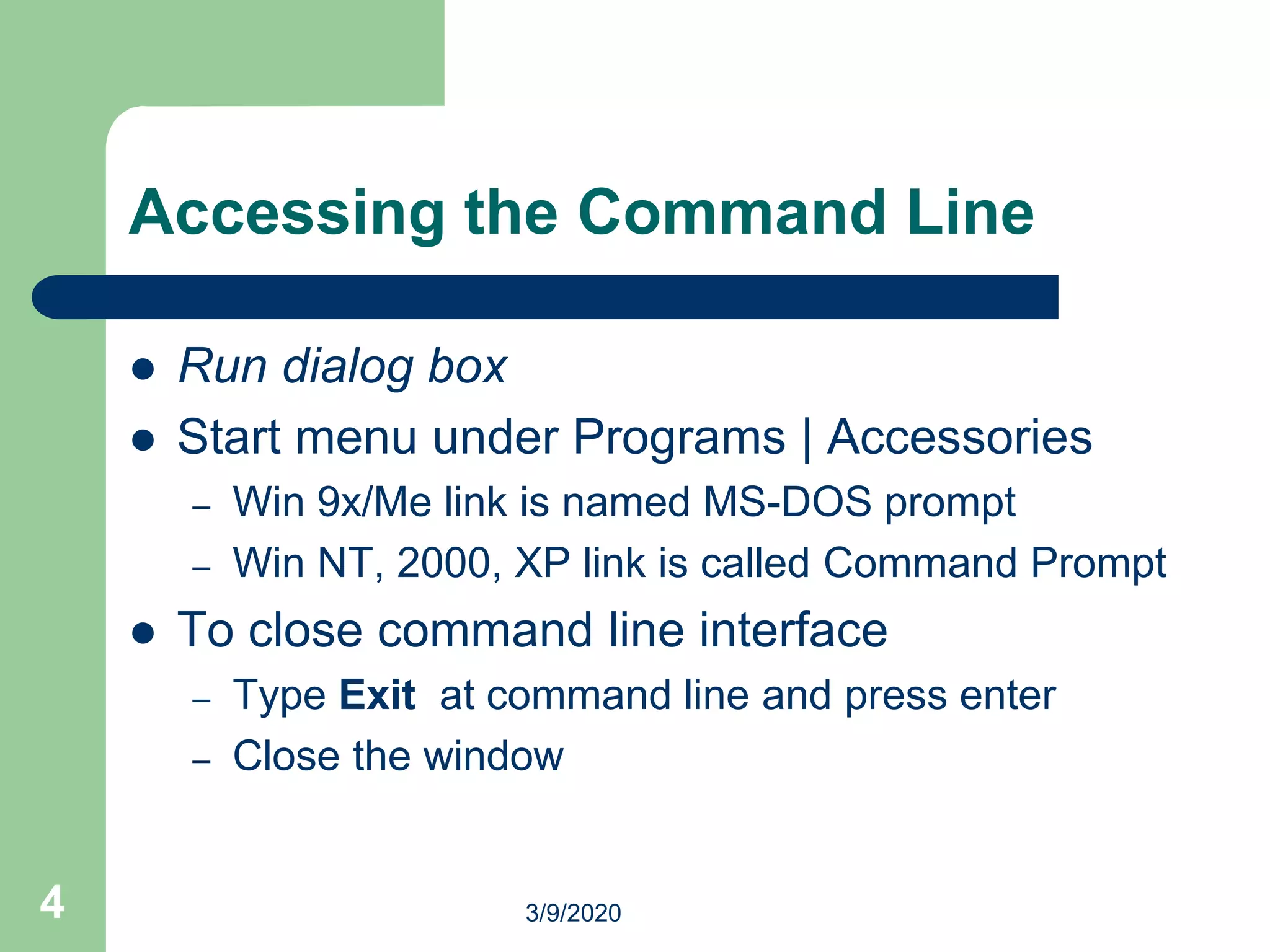 4
Accessing the Command Line
 Run dialog box
 Start menu under Programs | Accessories
– Win 9x/Me link is named MS-DOS prompt
– Win NT, 2000, XP link is called Command Prompt
 To close command line interface
– Type Exit at command line and press enter
– Close the window
3/9/2020
 