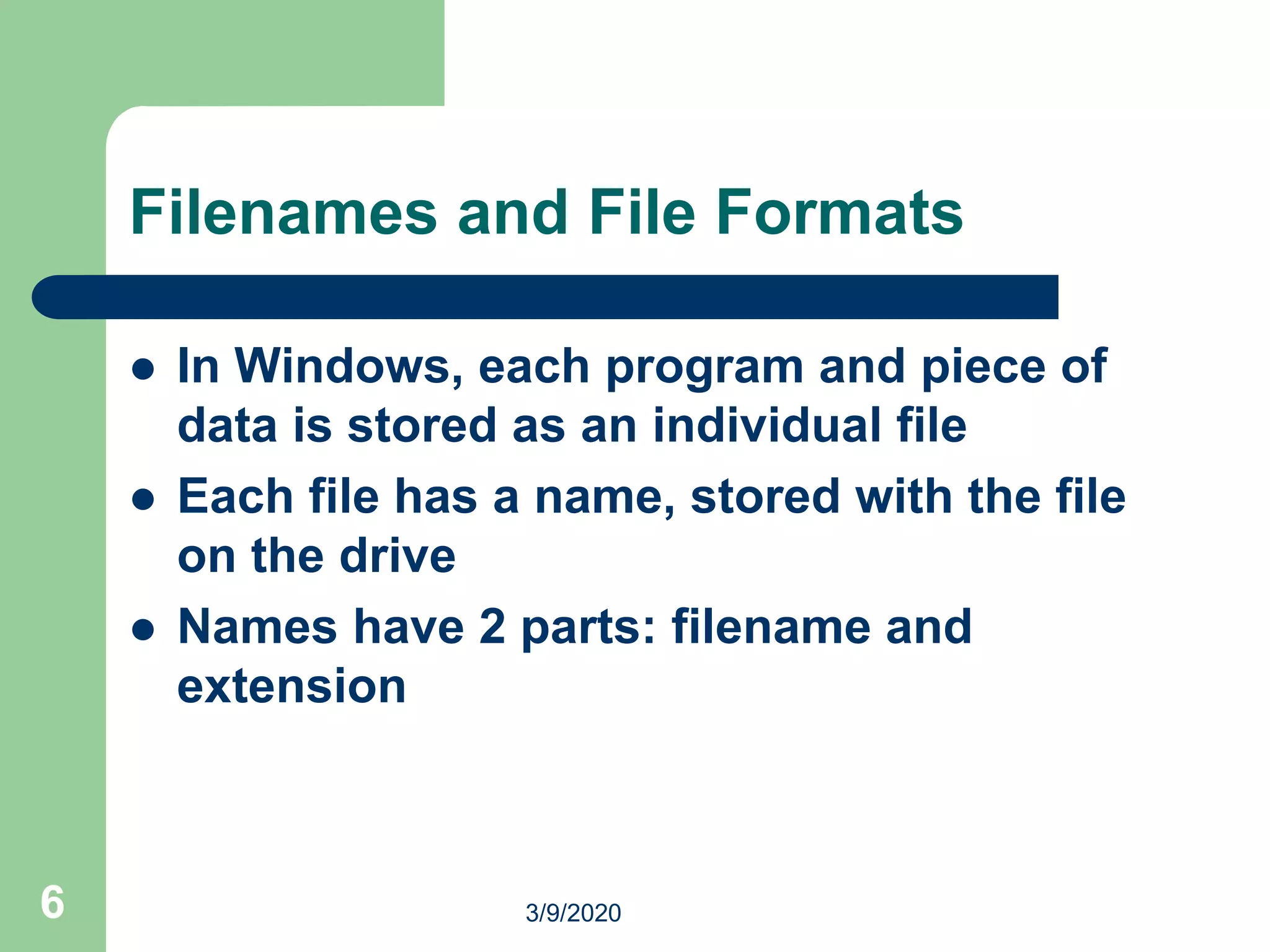 6
Filenames and File Formats
 In Windows, each program and piece of
data is stored as an individual file
 Each file has a name, stored with the file
on the drive
 Names have 2 parts: filename and
extension
3/9/2020
 