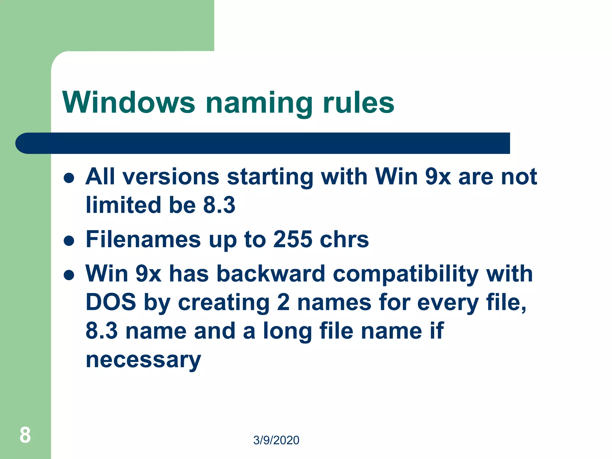8
Windows naming rules
 All versions starting with Win 9x are not
limited be 8.3
 Filenames up to 255 chrs
 Win 9x has backward compatibility with
DOS by creating 2 names for every file,
8.3 name and a long file name if
necessary
3/9/2020
 