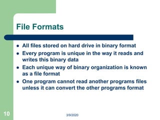 10
File Formats
 All files stored on hard drive in binary format
 Every program is unique in the way it reads and
writes this binary data
 Each unique way of binary organization is known
as a file format
 One program cannot read another programs files
unless it can convert the other programs format
3/9/2020
 