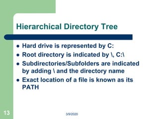 13
Hierarchical Directory Tree
 Hard drive is represented by C:
 Root directory is indicated by , C:
 Subdirectories/Subfolders are indicated
by adding  and the directory name
 Exact location of a file is known as its
PATH
3/9/2020
 