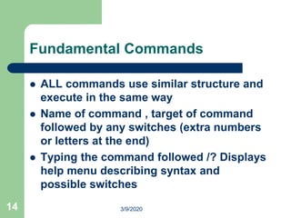 14
Fundamental Commands
 ALL commands use similar structure and
execute in the same way
 Name of command , target of command
followed by any switches (extra numbers
or letters at the end)
 Typing the command followed /? Displays
help menu describing syntax and
possible switches
3/9/2020
 