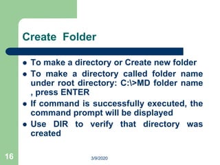 16
Create Folder
 To make a directory or Create new folder
 To make a directory called folder name
under root directory: C:>MD folder name
, press ENTER
 If command is successfully executed, the
command prompt will be displayed
 Use DIR to verify that directory was
created
3/9/2020
 