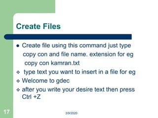 Create Files
 Create file using this command just type
copy con and file name. extension for eg
copy con kamran.txt
 type text you want to insert in a file for eg
 Welcome to gdec
 after you write your desire text then press
Ctrl +Z
17 3/9/2020
 
