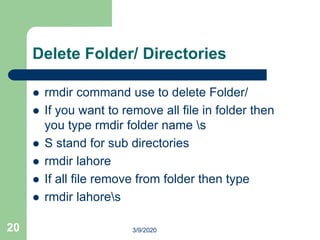 Delete Folder/ Directories
 rmdir command use to delete Folder/
 If you want to remove all file in folder then
you type rmdir folder name s
 S stand for sub directories
 rmdir lahore
 If all file remove from folder then type
 rmdir lahores
20 3/9/2020
 