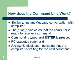 3
How does the Command Line Work?
 Similar to Instant Message conversation with
computer
 The prompt indicates that the computer is
ready to receive a command
 Command is typed and ENTER is pressed
 PC executes command
 Prompt is displayed, indicating that the
computer is waiting for the next command
3/9/2020
 