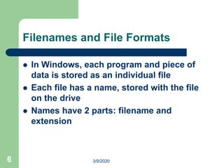 6
Filenames and File Formats
 In Windows, each program and piece of
data is stored as an individual file
 Each file has a name, stored with the file
on the drive
 Names have 2 parts: filename and
extension
3/9/2020
 