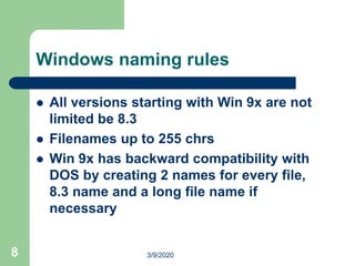 8
Windows naming rules
 All versions starting with Win 9x are not
limited be 8.3
 Filenames up to 255 chrs
 Win 9x has backward compatibility with
DOS by creating 2 names for every file,
8.3 name and a long file name if
necessary
3/9/2020
 