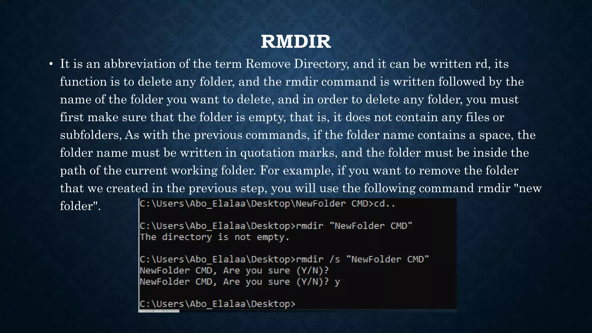 RMDIR
• It is an abbreviation of the term Remove Directory, and it can be written rd, its
function is to delete any folder, and the rmdir command is written followed by the
name of the folder you want to delete, and in order to delete any folder, you must
first make sure that the folder is empty, that is, it does not contain any files or
subfolders, As with the previous commands, if the folder name contains a space, the
folder name must be written in quotation marks, and the folder must be inside the
path of the current working folder. For example, if you want to remove the folder
that we created in the previous step, you will use the following command rmdir "new
folder".
 