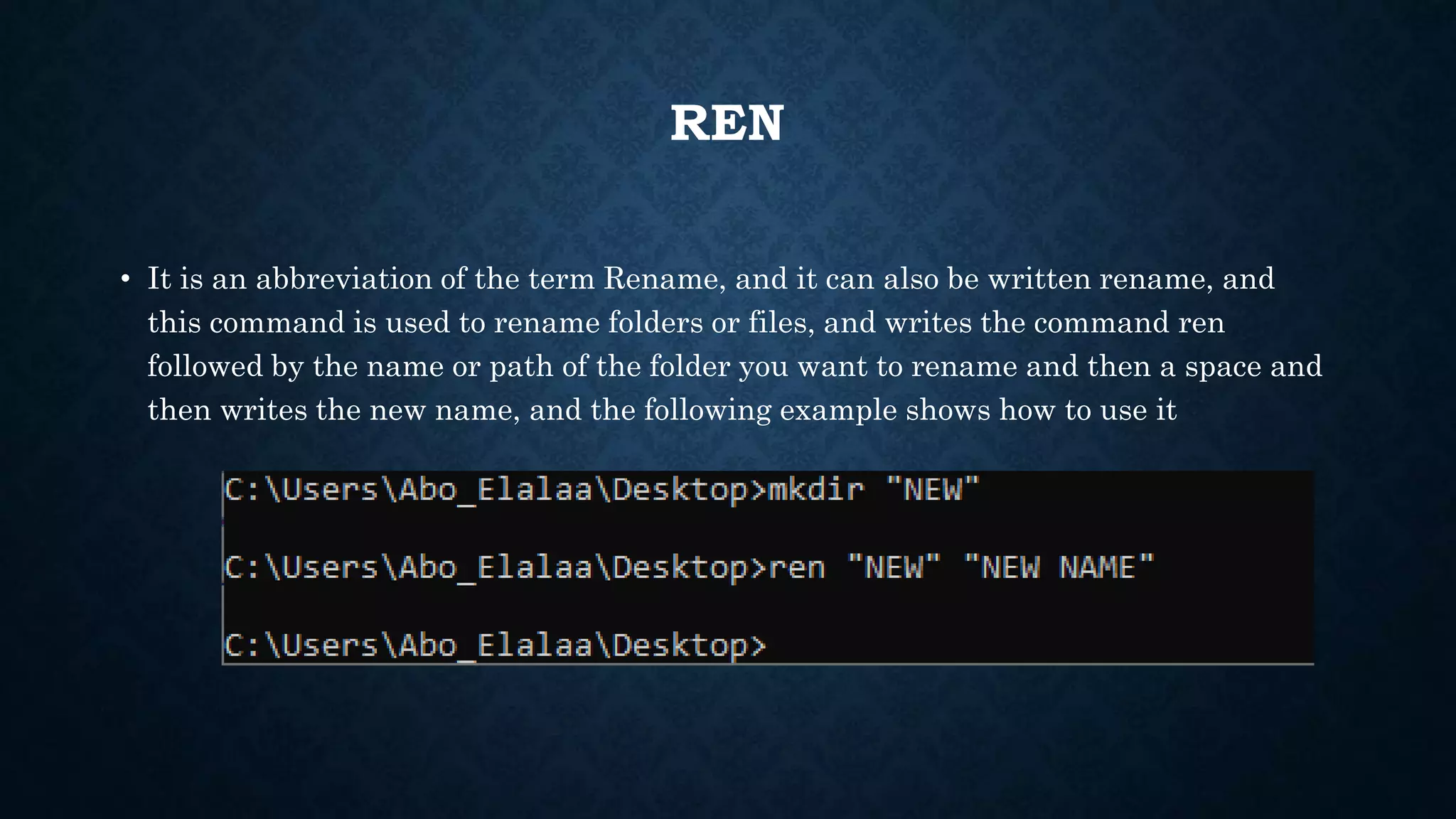 REN
• It is an abbreviation of the term Rename, and it can also be written rename, and
this command is used to rename folders or files, and writes the command ren
followed by the name or path of the folder you want to rename and then a space and
then writes the new name, and the following example shows how to use it
 