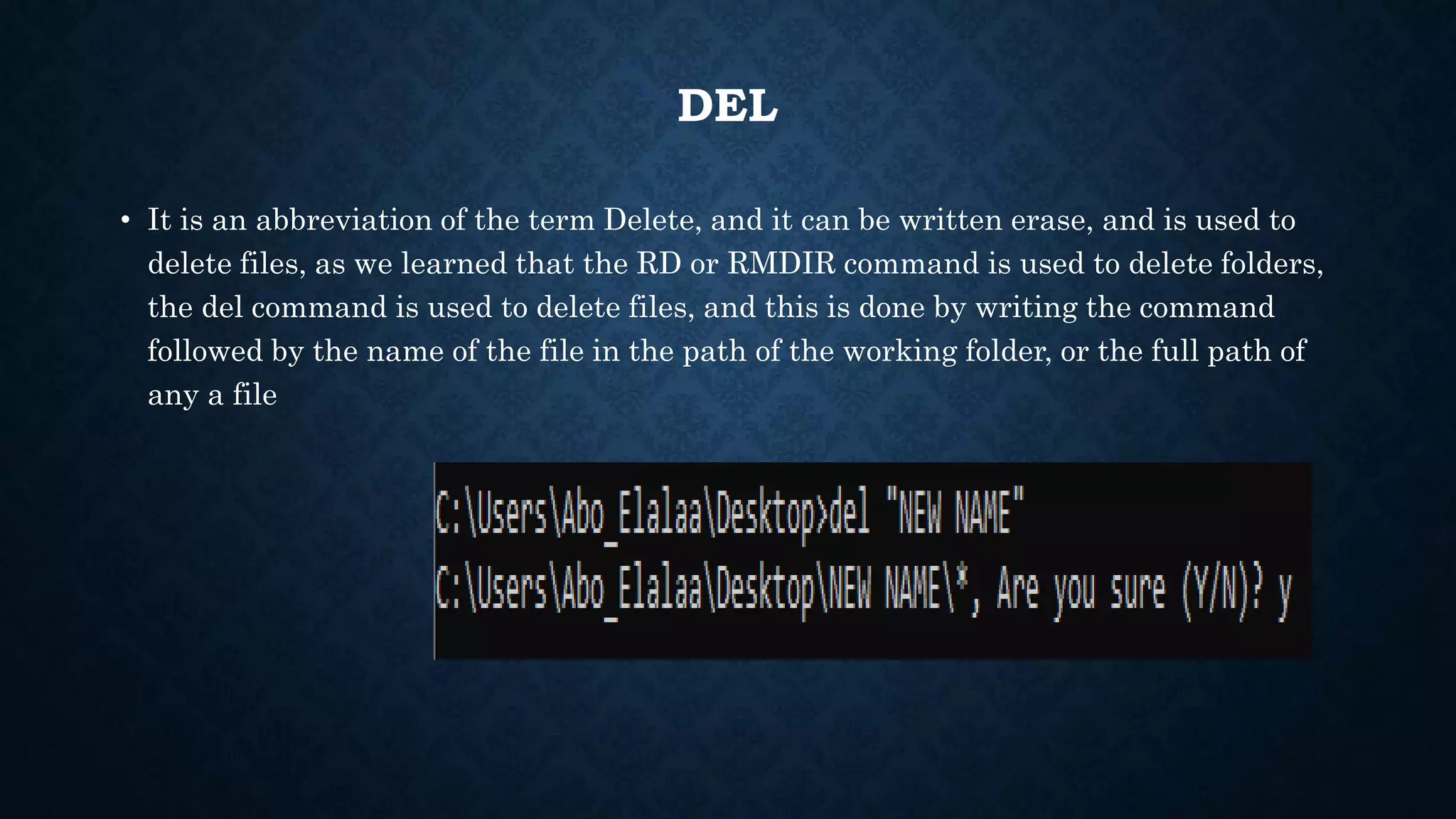 DEL
• It is an abbreviation of the term Delete, and it can be written erase, and is used to
delete files, as we learned that the RD or RMDIR command is used to delete folders,
the del command is used to delete files, and this is done by writing the command
followed by the name of the file in the path of the working folder, or the full path of
any a file
 