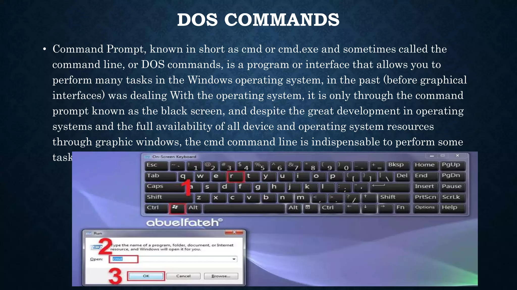 DOS COMMANDS
• Command Prompt, known in short as cmd or cmd.exe and sometimes called the
command line, or DOS commands, is a program or interface that allows you to
perform many tasks in the Windows operating system, in the past (before graphical
interfaces) was dealing With the operating system, it is only through the command
prompt known as the black screen, and despite the great development in operating
systems and the full availability of all device and operating system resources
through graphic windows, the cmd command line is indispensable to perform some
tasks.
 