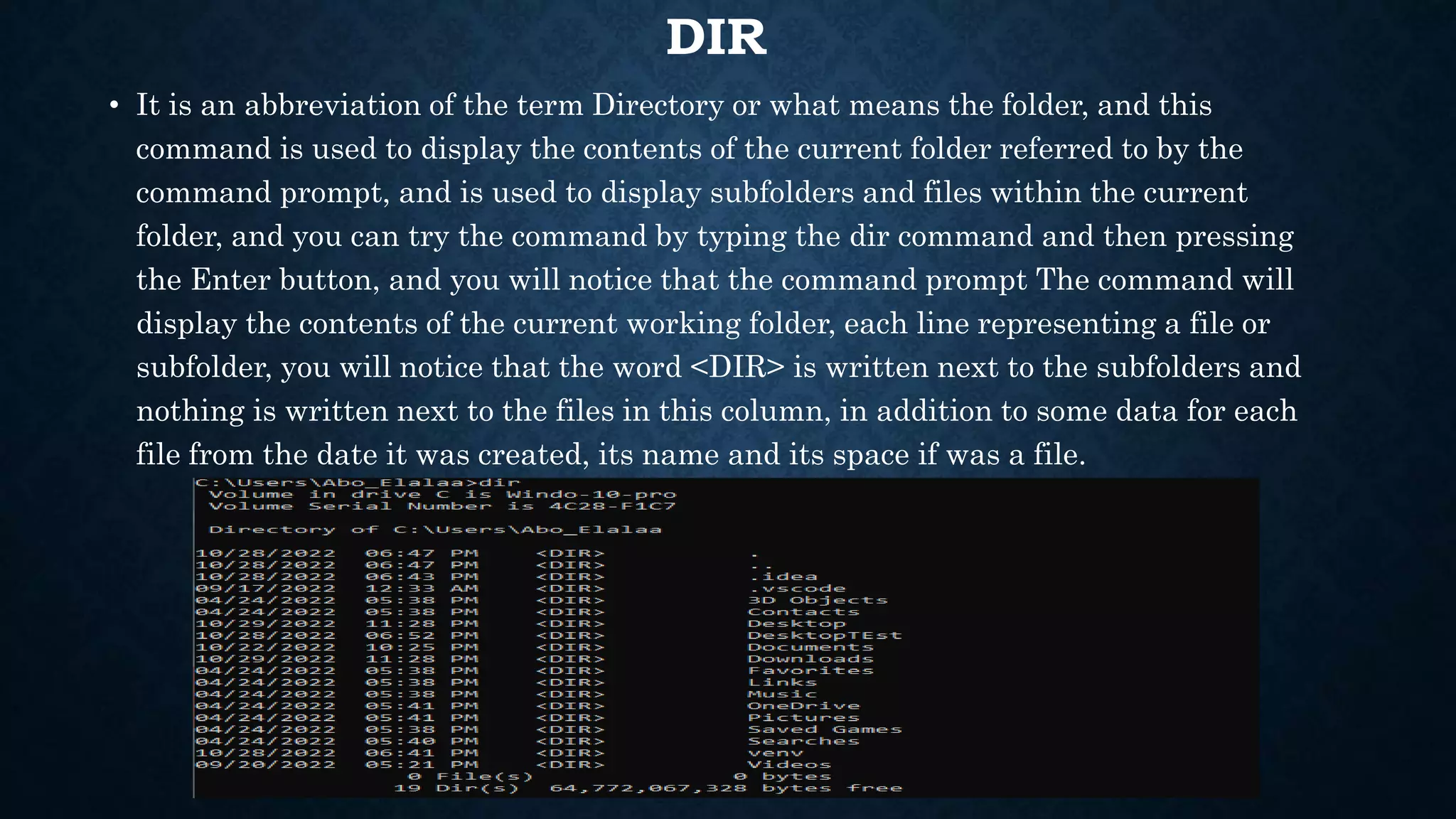 DIR
• It is an abbreviation of the term Directory or what means the folder, and this
command is used to display the contents of the current folder referred to by the
command prompt, and is used to display subfolders and files within the current
folder, and you can try the command by typing the dir command and then pressing
the Enter button, and you will notice that the command prompt The command will
display the contents of the current working folder, each line representing a file or
subfolder, you will notice that the word <DIR> is written next to the subfolders and
nothing is written next to the files in this column, in addition to some data for each
file from the date it was created, its name and its space if was a file.
 