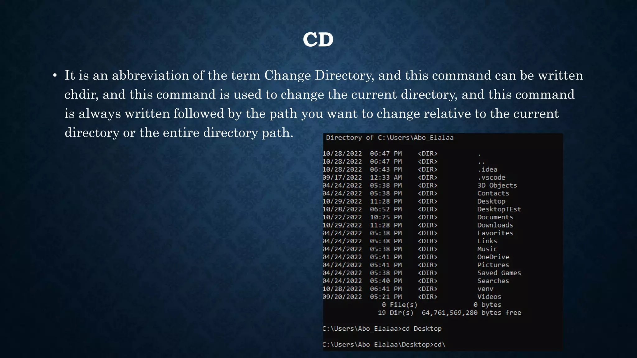 CD
• It is an abbreviation of the term Change Directory, and this command can be written
chdir, and this command is used to change the current directory, and this command
is always written followed by the path you want to change relative to the current
directory or the entire directory path.
 