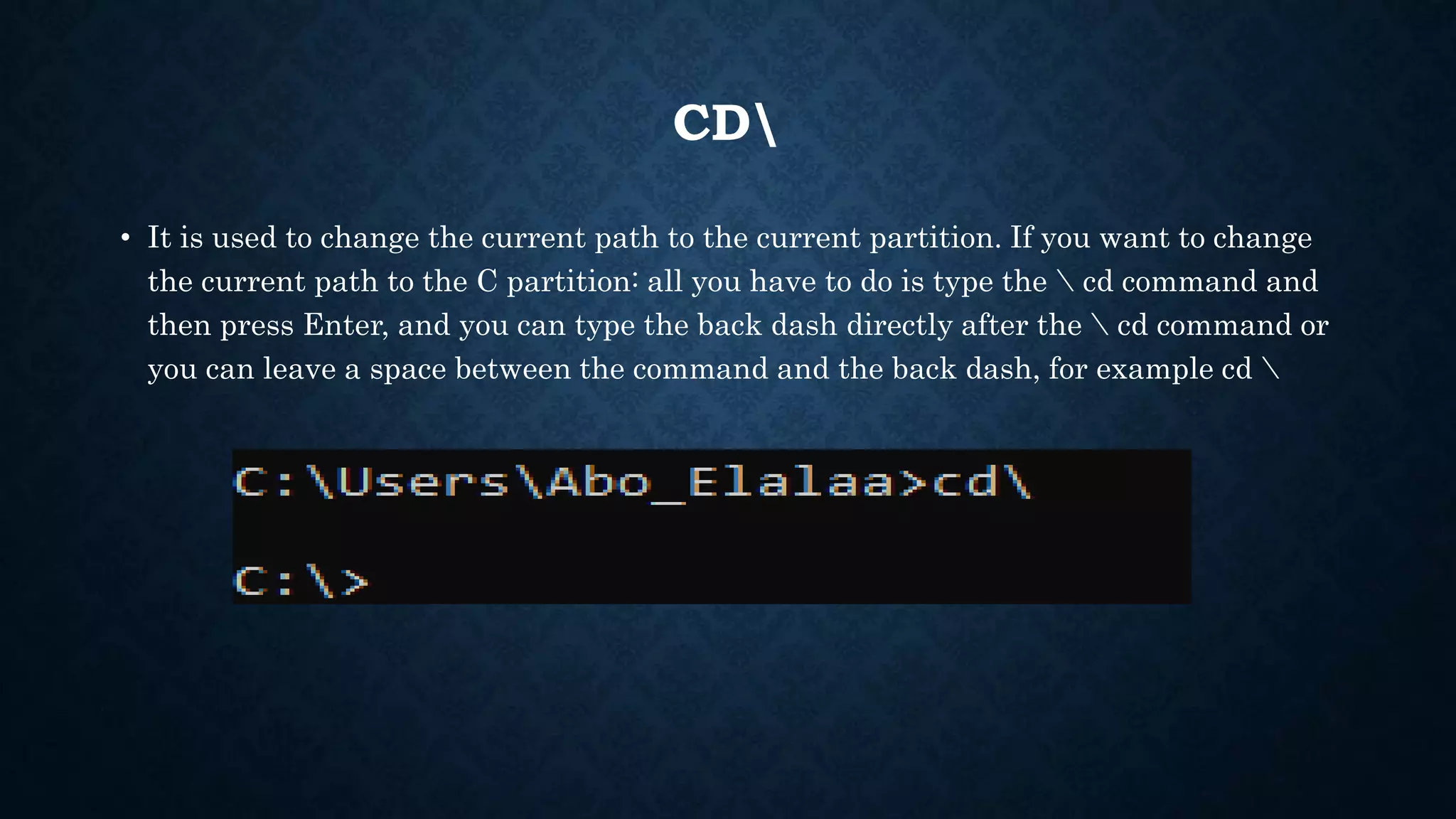 CD
• It is used to change the current path to the current partition. If you want to change
the current path to the C partition: all you have to do is type the  cd command and
then press Enter, and you can type the back dash directly after the  cd command or
you can leave a space between the command and the back dash, for example cd 
 