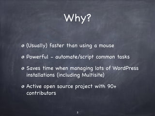 Why? 
(Usually) faster than using a mouse 
Powerful - automate/script common tasks 
Saves time when managing lots of WordPress 
installations (including Multisite) 
Active open source project with 90+ 
contributors 
3 
 