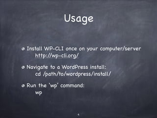 Usage 
Install WP-CLI once on your computer/server 
http://wp-cli.org/ 
Navigate to a WordPress install: 
cd /path/to/wordpress/install/ 
Run the ‘wp’ command: 
wp 
4 
 